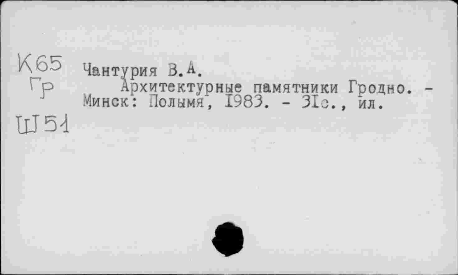 ﻿К 65
ГР
Ш54
Чантурия Ö.A.
Архитектурные памятники Гродно. Минск: Полымя, 1983. - 31с., ил.